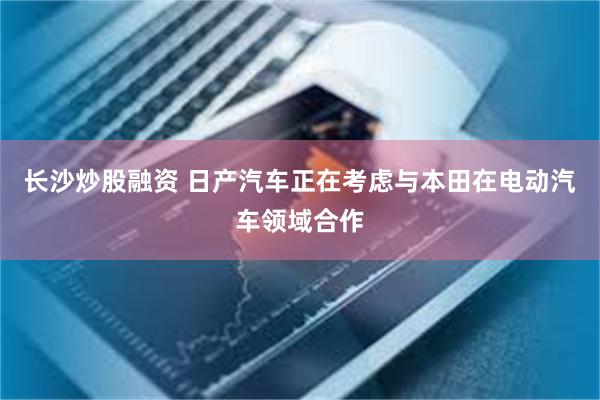 长沙炒股融资 日产汽车正在考虑与本田在电动汽车领域合作