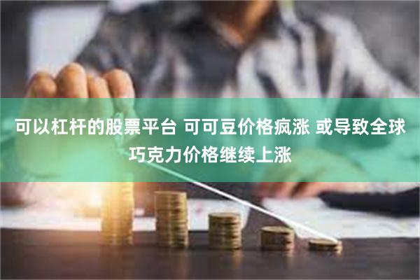 可以杠杆的股票平台 可可豆价格疯涨 或导致全球巧克力价格继续上涨