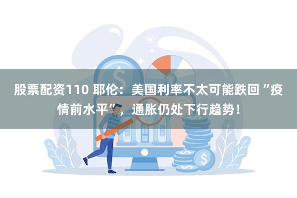 股票配资110 耶伦：美国利率不太可能跌回“疫情前水平”，通胀仍处下行趋势！