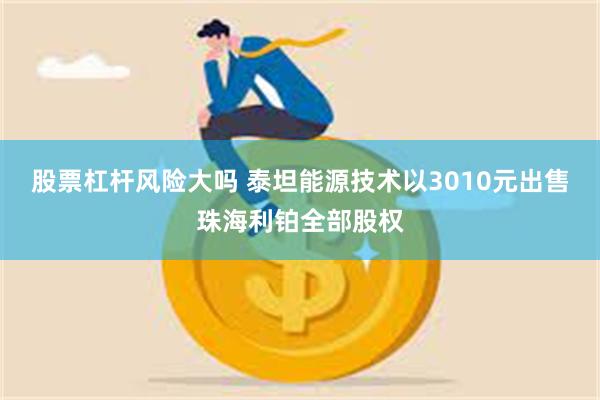 股票杠杆风险大吗 泰坦能源技术以3010元出售珠海利铂全部股权