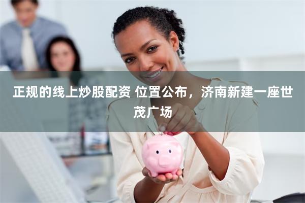 正规的线上炒股配资 位置公布，济南新建一座世茂广场