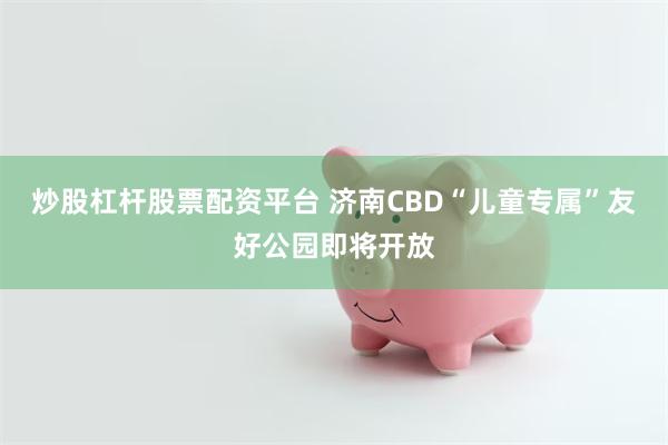 炒股杠杆股票配资平台 济南CBD“儿童专属”友好公园即将开放