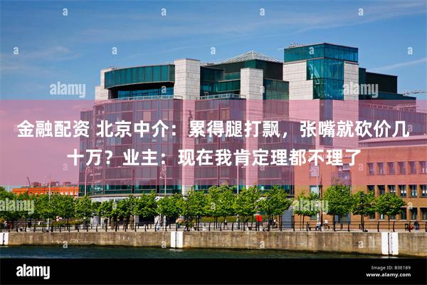 金融配资 北京中介：累得腿打飘，张嘴就砍价几十万？业主：现在我肯定理都不理了
