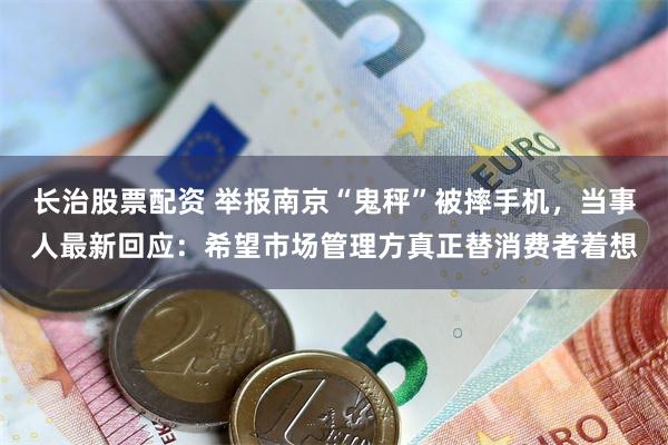 长治股票配资 举报南京“鬼秤”被摔手机，当事人最新回应：希望市场管理方真正替消费者着想
