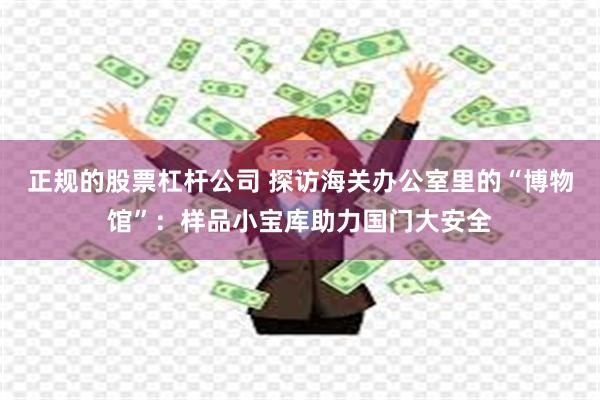 正规的股票杠杆公司 探访海关办公室里的“博物馆”：样品小宝库助力国门大安全