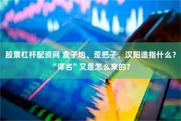 股票杠杆配资网 盒子炮、歪把子、汉阳造指什么？“诨名”又是怎么来的？