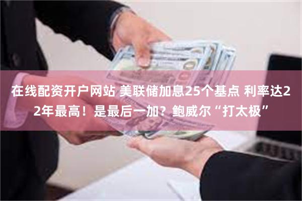 在线配资开户网站 美联储加息25个基点 利率达22年最高！是最后一加？鲍威尔“打太极”
