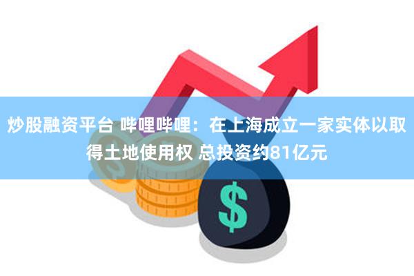 炒股融资平台 哔哩哔哩：在上海成立一家实体以取得土地使用权 总投资约81亿元