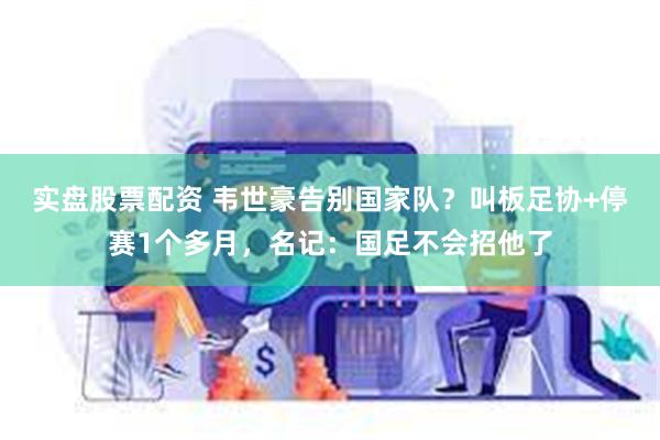 实盘股票配资 韦世豪告别国家队？叫板足协+停赛1个多月，名记：国足不会招他了