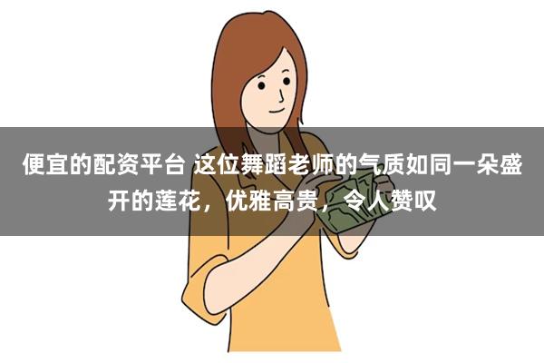 便宜的配资平台 这位舞蹈老师的气质如同一朵盛开的莲花，优雅高贵，令人赞叹