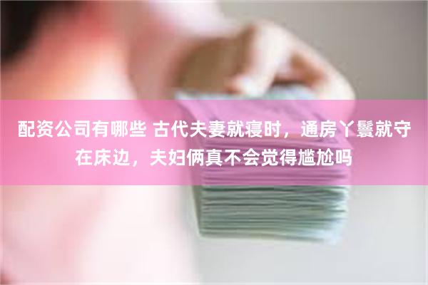 配资公司有哪些 古代夫妻就寝时，通房丫鬟就守在床边，夫妇俩真不会觉得尴尬吗