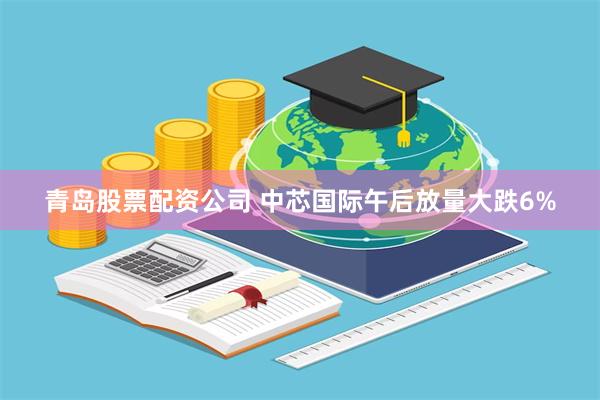 青岛股票配资公司 中芯国际午后放量大跌6%
