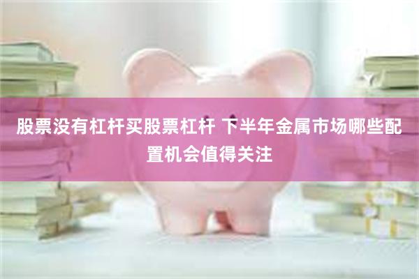 股票没有杠杆买股票杠杆 下半年金属市场哪些配置机会值得关注