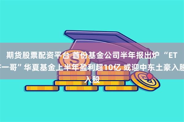 期货股票配资平台 首份基金公司半年报出炉 “ETF一哥”华夏基金上半年盈利超10亿 或迎中东土豪入股