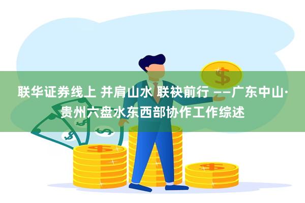 联华证券线上 并肩山水 联袂前行 ——广东中山·贵州六盘水东西部协作工作综述