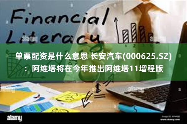 单票配资是什么意思 长安汽车(000625.SZ)：阿维塔将在今年推出阿维塔11增程版