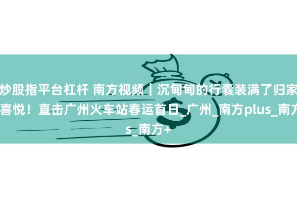 炒股指平台杠杆 南方视频｜沉甸甸的行囊装满了归家的喜悦！直击广州火车站春运首日_广州_南方plus_南方+