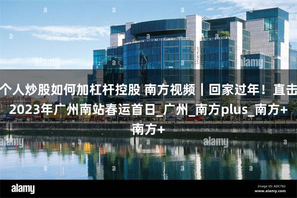 个人炒股如何加杠杆控股 南方视频｜回家过年！直击2023年广州南站春运首日_广州_南方plus_南方+