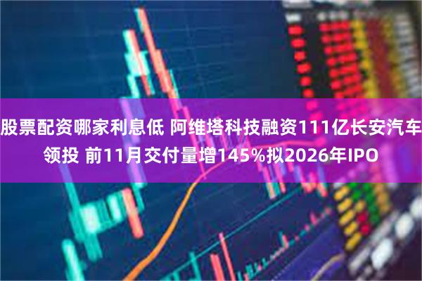 股票配资哪家利息低 阿维塔科技融资111亿长安汽车领投 前11月交付量增145%拟2026年IPO