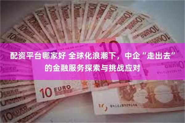 配资平台哪家好 全球化浪潮下，中企“走出去”的金融服务探索与挑战应对