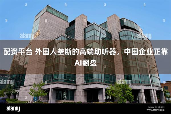 配资平台 外国人垄断的高端助听器，中国企业正靠AI翻盘