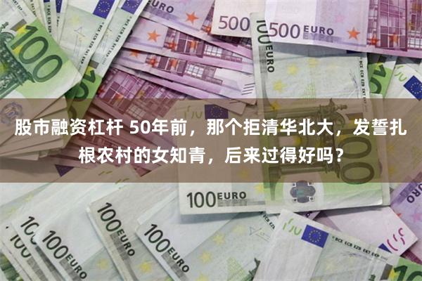 股市融资杠杆 50年前，那个拒清华北大，发誓扎根农村的女知青，后来过得好吗？