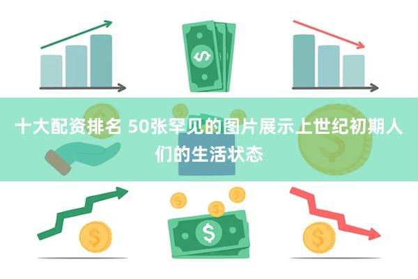 十大配资排名 50张罕见的图片展示上世纪初期人们的生活状态