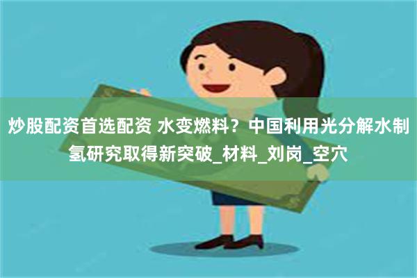 炒股配资首选配资 水变燃料？中国利用光分解水制氢研究取得新突破_材料_刘岗_空穴