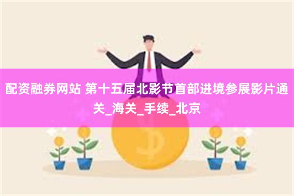 配资融券网站 第十五届北影节首部进境参展影片通关_海关_手续_北京