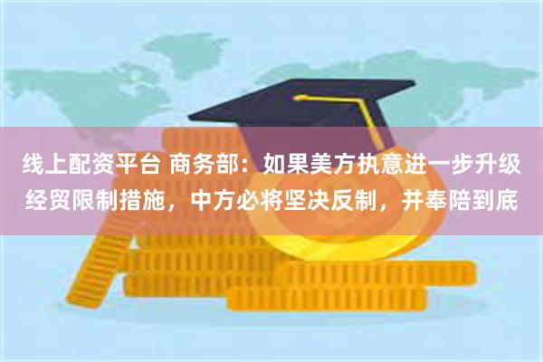 线上配资平台 商务部：如果美方执意进一步升级经贸限制措施，中方必将坚决反制，并奉陪到底