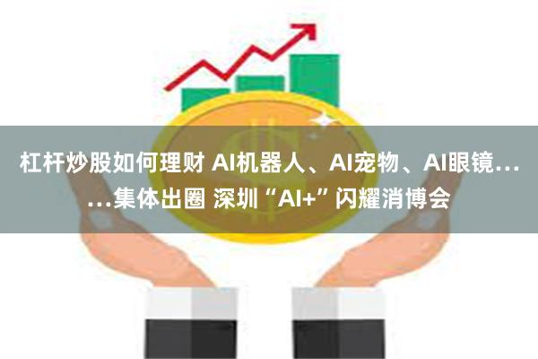 杠杆炒股如何理财 AI机器人、AI宠物、AI眼镜……集体出圈 深圳“AI+”闪耀消博会