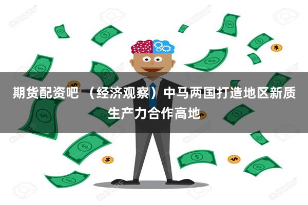 期货配资吧 （经济观察）中马两国打造地区新质生产力合作高地