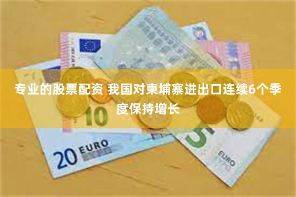 专业的股票配资 我国对柬埔寨进出口连续6个季度保持增长