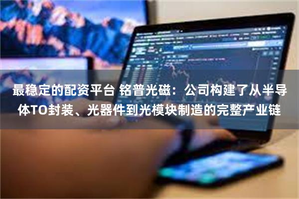 最稳定的配资平台 铭普光磁：公司构建了从半导体TO封装、光器件到光模块制造的完整产业链
