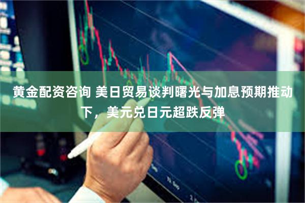 黄金配资咨询 美日贸易谈判曙光与加息预期推动下，美元兑日元超跌反弹