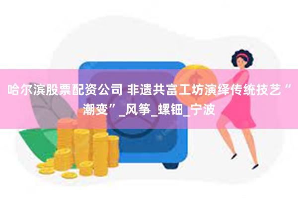 哈尔滨股票配资公司 非遗共富工坊演绎传统技艺“潮变”_风筝_螺钿_宁波