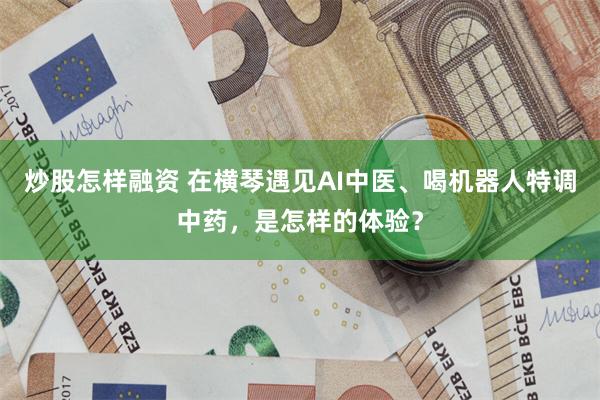 炒股怎样融资 在横琴遇见AI中医、喝机器人特调中药，是怎样的体验？