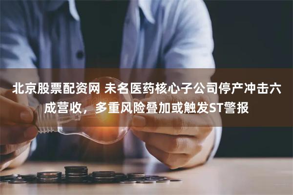 北京股票配资网 未名医药核心子公司停产冲击六成营收，多重风险叠加或触发ST警报
