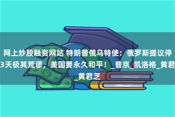 网上炒股融资网站 特朗普俄乌特使：俄罗斯提议停火3天极其荒谬，美国要永久和平！_普京_凯洛格_黄君芝