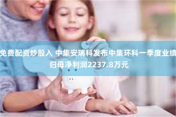 免费配资炒股入 中集安瑞科发布中集环科一季度业绩 归母净利润2237.8万元