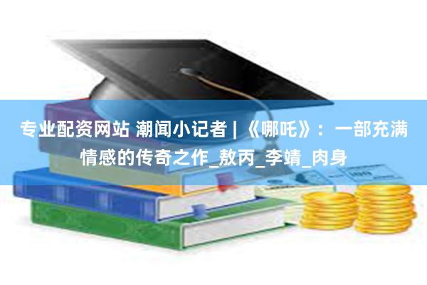 专业配资网站 潮闻小记者 | 《哪吒》：一部充满情感的传奇之作_敖丙_李靖_肉身