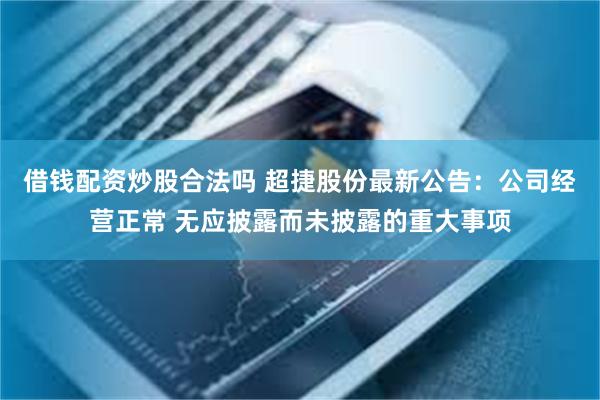 借钱配资炒股合法吗 超捷股份最新公告：公司经营正常 无应披露而未披露的重大事项