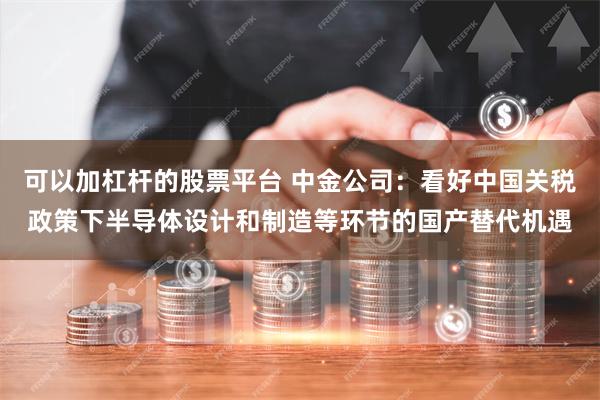可以加杠杆的股票平台 中金公司：看好中国关税政策下半导体设计和制造等环节的国产替代机遇