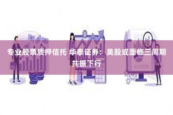专业股票质押信托 华泰证券：美股或面临三周期共振下行