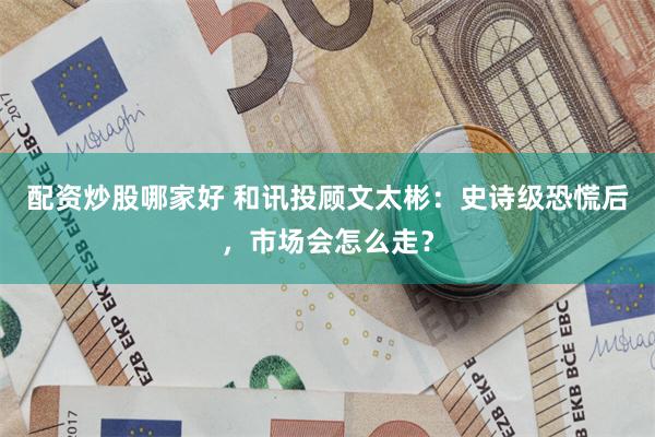 配资炒股哪家好 和讯投顾文太彬：史诗级恐慌后，市场会怎么走？