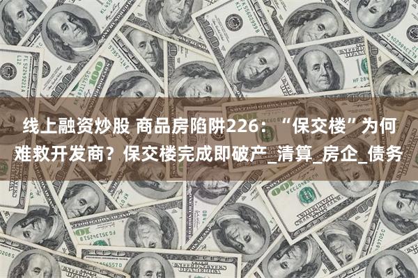 线上融资炒股 商品房陷阱226：“保交楼”为何难救开发商？保交楼完成即破产_清算_房企_债务