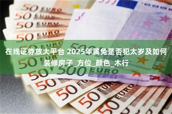 在线证劵放大平台 2025年属兔是否犯太岁及如何装修房子_方位_颜色_木行
