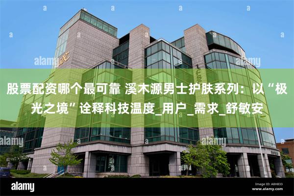 股票配资哪个最可靠 溪木源男士护肤系列：以“极光之境”诠释科技温度_用户_需求_舒敏安