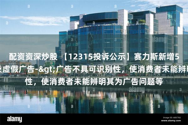 配资资深炒股 【12315投诉公示】赛力斯新增5件投诉公示，涉及虚假广告->广告不具可识别性，使消费者未能辨明其为广告问题等