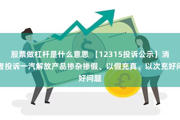 股票做杠杆是什么意思 【12315投诉公示】消费者投诉一汽解放产品掺杂掺假、以假充真、以次充好问题
